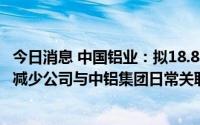 今日消息 中国铝业：拟18.87亿元收购平果铝业100%股权，减少公司与中铝集团日常关联交易及费用支出