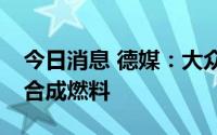 今日消息 德媒：大众集团下任CEO支持发展合成燃料