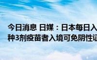 今日消息 日媒：日本每日入境人数上限将提高至5万人，接种3剂疫苗者入境可免阴性证明