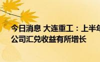 今日消息 大连重工：上半年归母净利润同比涨180.84%，公司汇兑收益有所增长