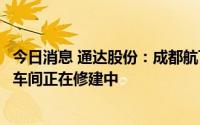 今日消息 通达股份：成都航飞航空零部件产品订单饱满，新车间正在修建中