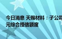 今日消息 天赐材料：子公司共同向工商银行申请不超10亿元综合授信额度