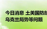 今日消息 土美国防部长通电话，讨论北约及乌克兰局势等问题