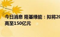 今日消息 隆基绿能：拟将2022年委托理财额度由80亿元提高至150亿元