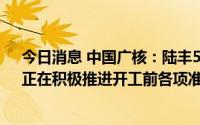 今日消息 中国广核：陆丰5、6号核电机组已获国家核准，正在积极推进开工前各项准备工作