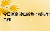 今日消息 冰山冷热：拟与华慧达通过融资租赁销售模式进行合作