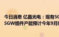 今日消息 亿晶光电：现有5GW电池和5GW组件产能，另有5GW组件产能预计今年9月将达产