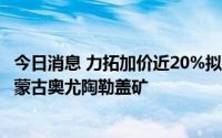 今日消息 力拓加价近20%拟收购绿松石山剩余股份，以控制蒙古奥尤陶勒盖矿