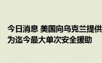 今日消息 美国向乌克兰提供价值近30亿美元额外安全援助，为迄今最大单次安全援助