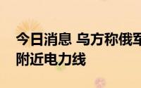 今日消息 乌方称俄军炮击破坏埃涅尔戈达尔附近电力线