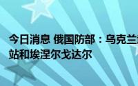 今日消息 俄国防部：乌克兰武装部队继续炮击扎波罗热核电站和埃涅尔戈达尔