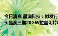 今日消息 晶澳科技：拟发行不超过100亿元可转债，用于包头晶澳三期20GW拉晶切片等项目