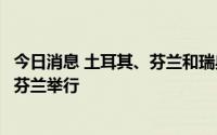 今日消息 土耳其、芬兰和瑞典联合执行机制第一次会议将在芬兰举行