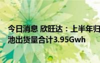 今日消息 欣旺达：上半年归母净利同比降39.72%，动力电池出货量合计3.95Gwh