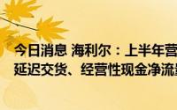 今日消息 海利尔：上半年营收同比增长43.44%，部分订单延迟交货、经营性现金净流量大幅下降