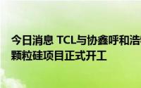 今日消息 TCL与协鑫呼和浩特1万吨电子级多晶硅和10万吨颗粒硅项目正式开工