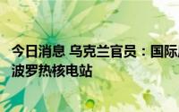 今日消息 乌克兰官员：国际原子能机构代表团下周将访问扎波罗热核电站