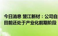 今日消息 楚江新材：公司自主研发的超高温石墨化提纯系统目前还处于产业化前期阶段