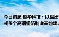 今日消息 超华科技：以输出管理方式推动振烨国际投建一个或多个高端铜箔制造基地建成投产运营