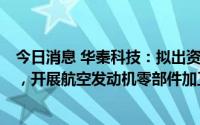 今日消息 华秦科技：拟出资1.632亿元与关联方设合资公司，开展航空发动机零部件加工等新业务