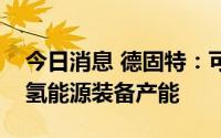 今日消息 德固特：可根据订单需求随时提高氢能源装备产能