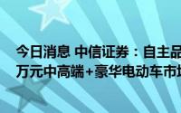 今日消息 中信证券：自主品牌电动智能车将在20万元-100万元中高端+豪华电动车市场大放异彩