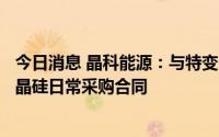 今日消息 晶科能源：与特变电工子公司签订1020.77亿元多晶硅日常采购合同