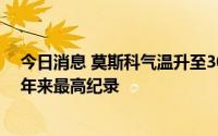 今日消息 莫斯科气温升至30.3度，俄罗斯气象中心：创53年来最高纪录