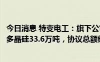 今日消息 特变电工：旗下公司新特能源获晶科能源采购原生多晶硅33.6万吨，协议总额约903.33亿元