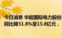 今日消息 华能国际电力股份：煤炭贸易量减少，上半年净利同比降51.8%至15.8亿元，