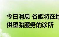 今日消息 谷歌将在地图和搜索结果中标注提供堕胎服务的诊所