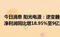 今日消息 阳光电源：逆变器和储能业务等增长，上半年归母净利润同比增18.95%至9亿元