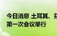 今日消息 土耳其、芬兰和瑞典联合执行机制第一次会议举行