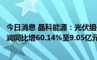 今日消息 晶科能源：光伏组件出货量大增，上半年归母净利润同比增60.14%至9.05亿元