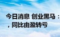 今日消息 创业黑马：上半年净亏4584.8万元，同比由盈转亏