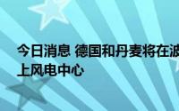 今日消息 德国和丹麦将在波罗的海建设价值90亿美元的海上风电中心