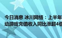 今日消息 冰川网络：上半年归母净利同比增4370.36%，移动游戏充值收入同比涨超4倍