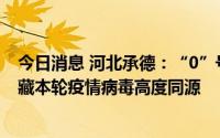 今日消息 河北承德：“0”号感染者基因测序结果显示与西藏本轮疫情病毒高度同源