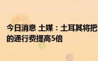 今日消息 土媒：土耳其将把博斯普鲁斯海峡和达达尼尔海峡的通行费提高5倍