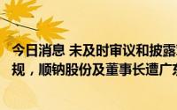 今日消息 未及时审议和披露对外出借资金重大事项等触及违规，顺钠股份及董事长遭广东证监局出具警示函