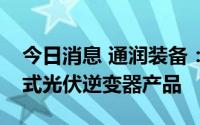 今日消息 通润装备：目前正在开发屋顶分步式光伏逆变器产品