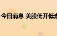 今日消息 美股低开低走，纳指跌幅扩大至1%