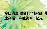 今日消息 联合利华拟在广州投资16亿元建生产基地，预计达产后年产值约100亿元