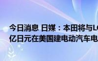 今日消息 日媒：本田将与LG能源解决方案合作，投资数千亿日元在美国建电动汽车电池厂