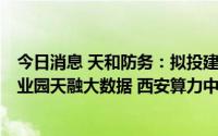 今日消息 天和防务：拟投建西高新天和防务二期5G 通讯产业园天融大数据 西安算力中心项目