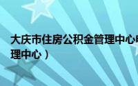 大庆市住房公积金管理中心电话号码（大庆市住房公积金管理中心）