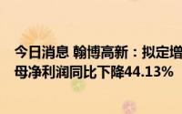 今日消息 翰博高新：拟定增募资不超12.14亿元，上半年归母净利润同比下降44.13%