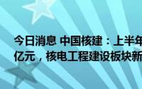 今日消息 中国核建：上半年归母净利润同比增47%至8.19亿元，核电工程建设板块新签合同同比增42.81%