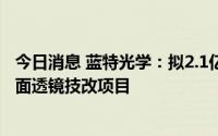 今日消息 蓝特光学：拟2.1亿元投建年产5100万件玻璃非球面透镜技改项目