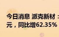 今日消息 派克新材：上半年归母净利2.29亿元，同比增62.35%